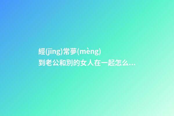 經(jīng)常夢(mèng)到老公和別的女人在一起怎么回事 夢(mèng)到老公和別的女人在一